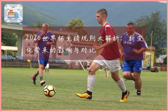 2026世界杯竞猜规则大解析：新变化带来的影响与对比